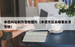 泗洪承德网站制作雪糕图片（承德市区去哪里批发雪糕）