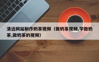 泗洪清远网站制作奶茶视频（做奶茶视频,学做奶茶,做奶茶的视频）