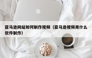 泗洪亚马逊网站如何制作视频（亚马逊视频用什么软件制作）