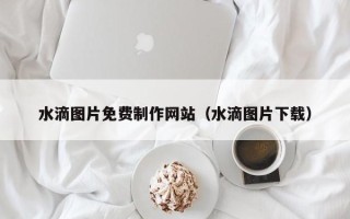 泗洪水滴图片免费制作网站（水滴图片下载）